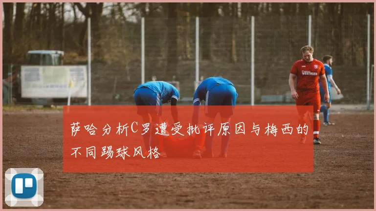 萨哈分析C罗遭受批评原因与梅西的不同踢球风格