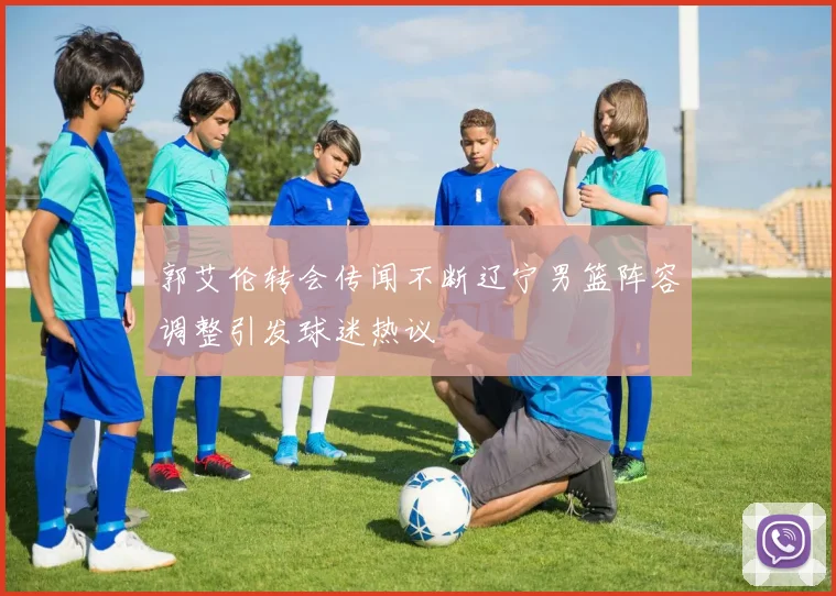 郭艾伦转会传闻不断辽宁男篮阵容调整引发球迷热议