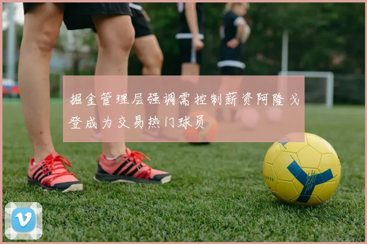 掘金管理层强调需控制薪资阿隆戈登成为交易热门球员