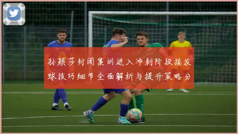 孙颖莎封闭集训进入冲刺阶段接发球技巧细节全面解析与提升策略分享