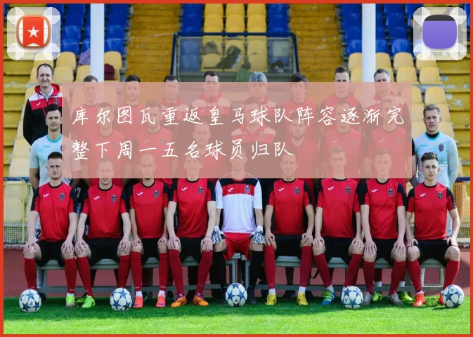 库尔图瓦重返皇马球队阵容逐渐完整下周一五名球员归队