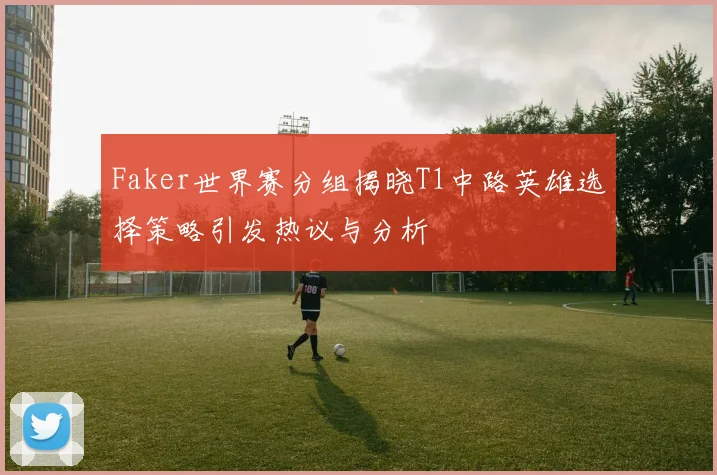 Faker世界赛分组揭晓T1中路英雄选择策略引发热议与分析